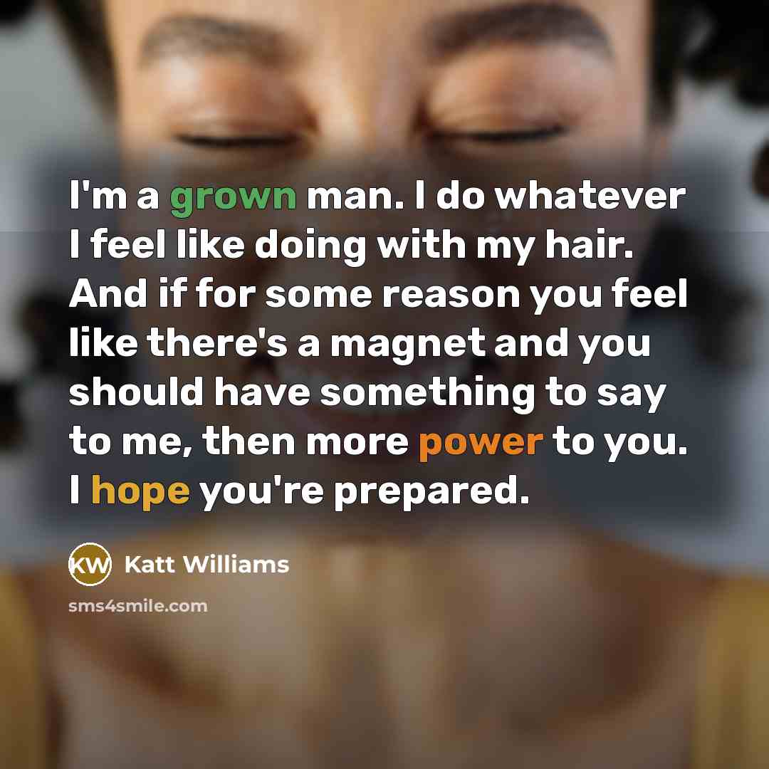 “I'm a grown man. I do whatever I feel like doing with my hair. And if for some reason you feel like there's a magnet and you should have something to say to me, then more power to you. I hope you're prepared.” quote by Katt Williams