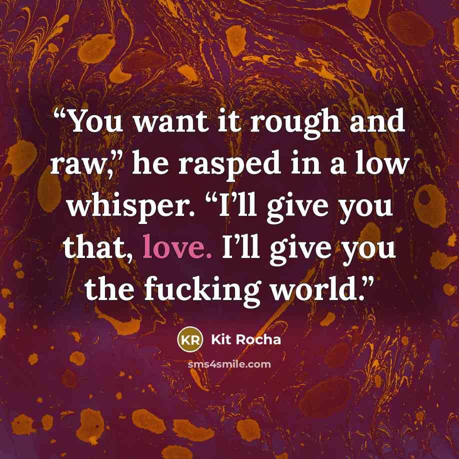 “You want it rough and raw,” he rasped in a low whisper. “I’ll give you that, love. I’ll give you the fucking world.” quote by Kit Rocha