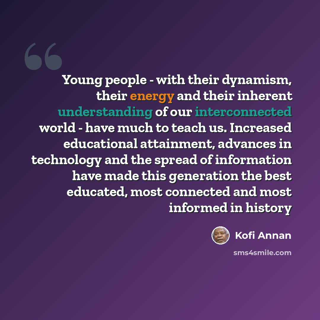 “Young people - with their dynamism, their energy and their inherent understanding of our interconnected world - have much to teach us. Increased educational attainment, advances in technology and the spread of information have made this generation the best educated, most connected and most…” quote by Kofi Annan