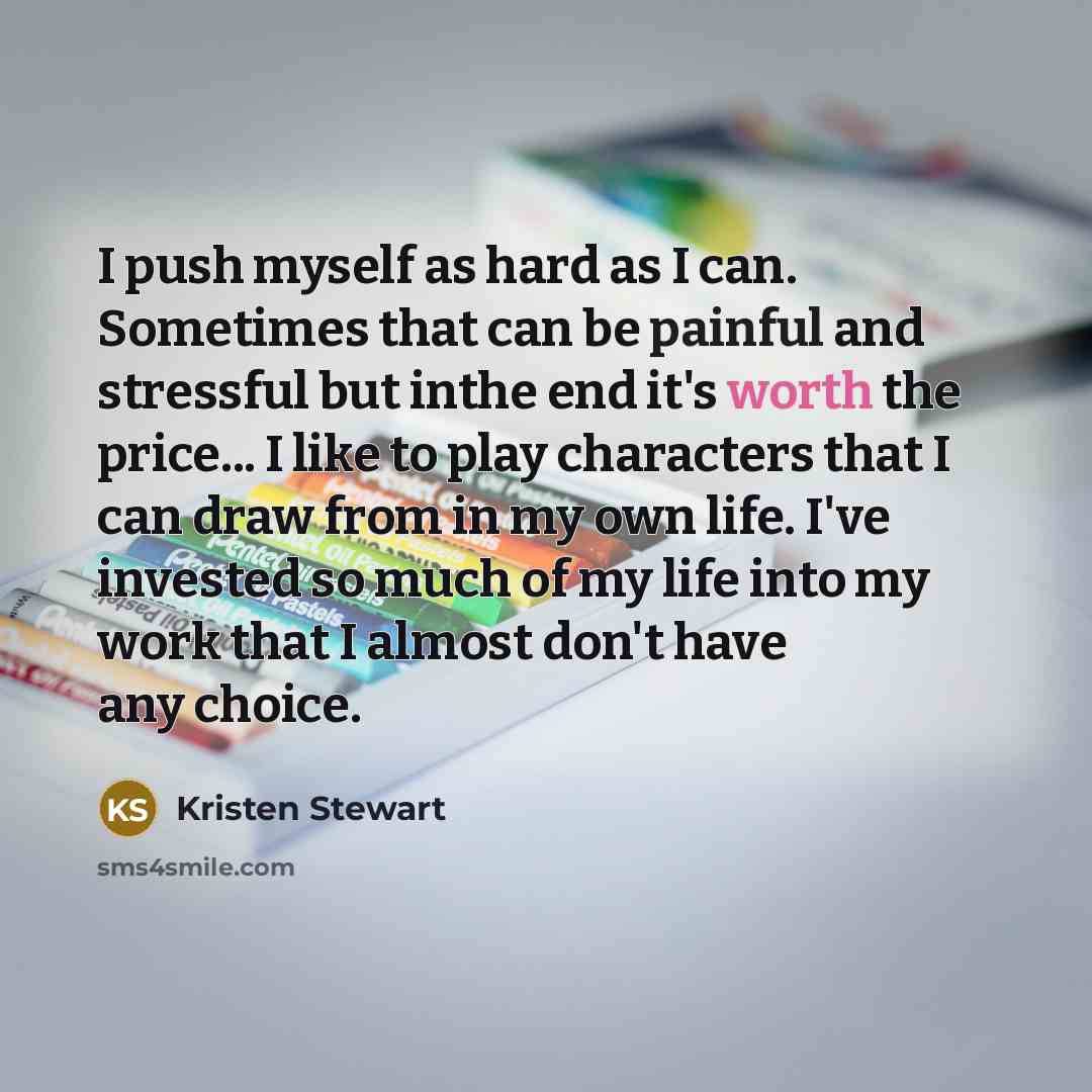 “I push myself as hard as I can. Sometimes that can be painful and stressful but inthe end it's worth the price... I like to play characters that I can draw from in my own life. I've invested so much of my life into my work that I almost don't have any choice.” quote by Kristen Stewart