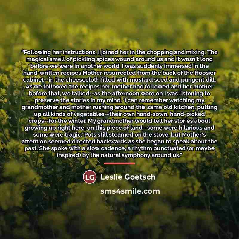“Following her instructions, I joined her in the chopping and mixing. The magical smell of pickling spices wound around us and it wasn't long before we were in another world. I was suddenly immersed in the hand-written recipes Mother resurrected from the back of the Hoosier cabinet--in the…” quote by Leslie Goetsch