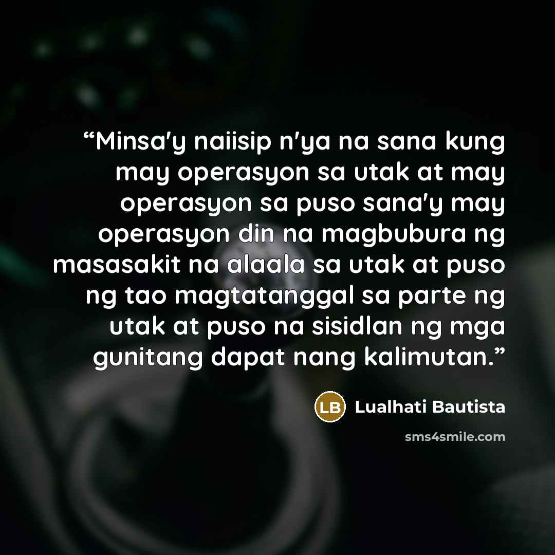 “Minsa'y naiisip n'ya na sana kung may operasyon sa utak at may operasyon sa puso sana'y may operasyon din na magbubura ng masasakit na alaala sa utak at puso ng tao magtatanggal sa parte ng utak at puso na sisidlan ng mga gunitang dapat nang kalimutan.” quote by Lualhati Bautista