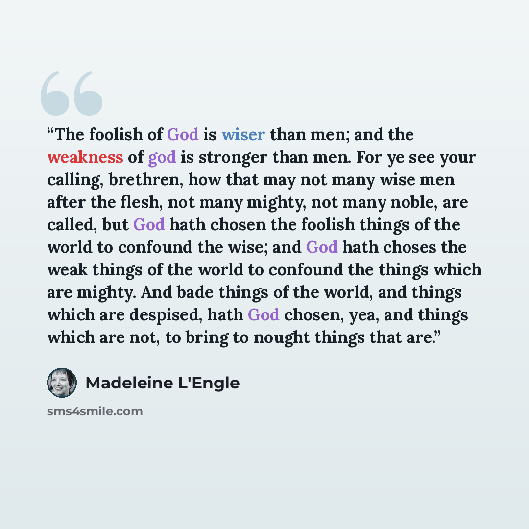 “The foolish of God is wiser than men; and the weakness of god is stronger than men. For ye see your calling, brethren, how that may not many wise men after the flesh, not many mighty, not many noble, are called, but God hath chosen the foolish things of the world to confound the wise; and God hath…” quote by Madeleine L'Engle
