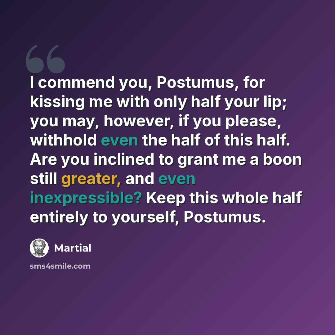 “I commend you, Postumus, for kissing me with only half your lip; you may, however, if you please, withhold even the half of this half. Are you inclined to grant me a boon still greater, and even inexpressible? Keep this whole half entirely to yourself, Postumus.” quote by Martial