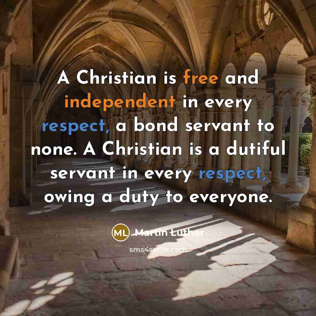 “A Christian is free and independent in every respect, a bond servant to none. A Christian is a dutiful servant in every respect, owing a duty to everyone.” quote by Martin Luther