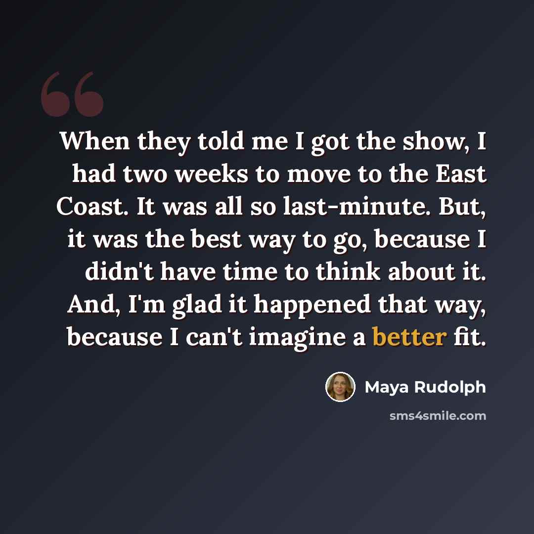 “When they told me I got the show, I had two weeks to move to the East Coast. It was all so last-minute. But, it was the best way to go, because I didn't have time to think about it. And, I'm glad it happened that way, because I can't imagine a better fit.” quote by Maya Rudolph
