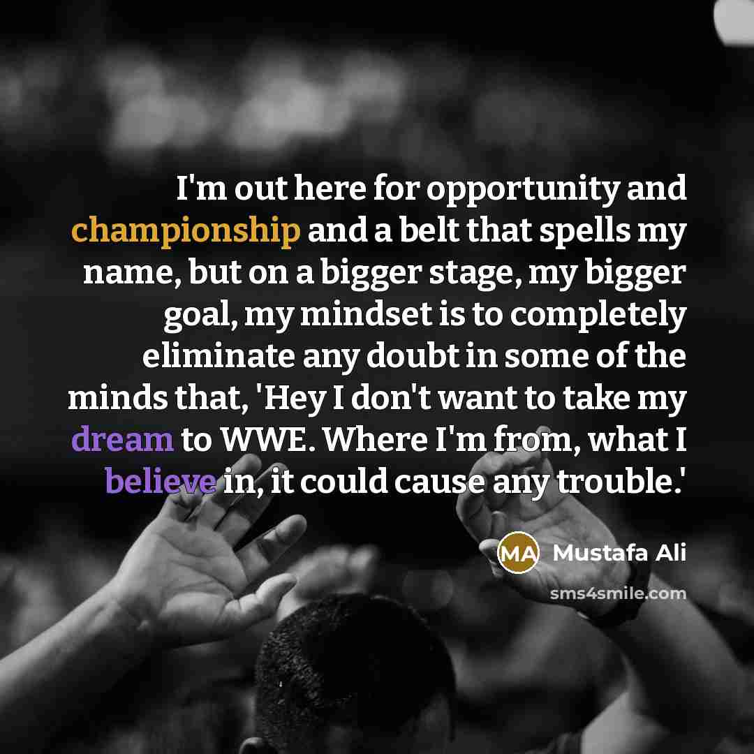 “I'm out here for opportunity and championship and a belt that spells my name, but on a bigger stage, my bigger goal, my mindset is to completely eliminate any doubt in some of the minds that, 'Hey I don't want to take my dream to WWE. Where I'm from, what I believe in, it could cause any trouble.'” quote by Mustafa Ali
