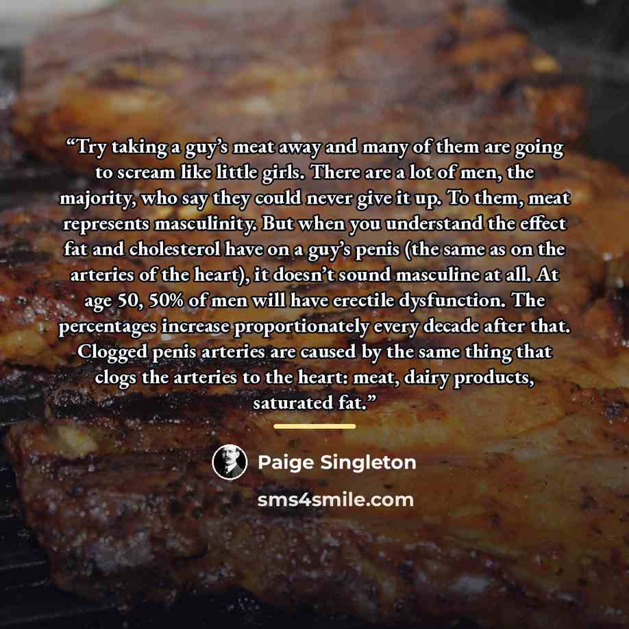 “Try taking a guy’s meat away and many of them are going to scream like little girls. There are a lot of men, the majority, who say they could never give it up. To them, meat represents masculinity. But when you understand the effect fat and cholesterol have on a guy’s penis (the same as on the…” quote by Paige Singleton