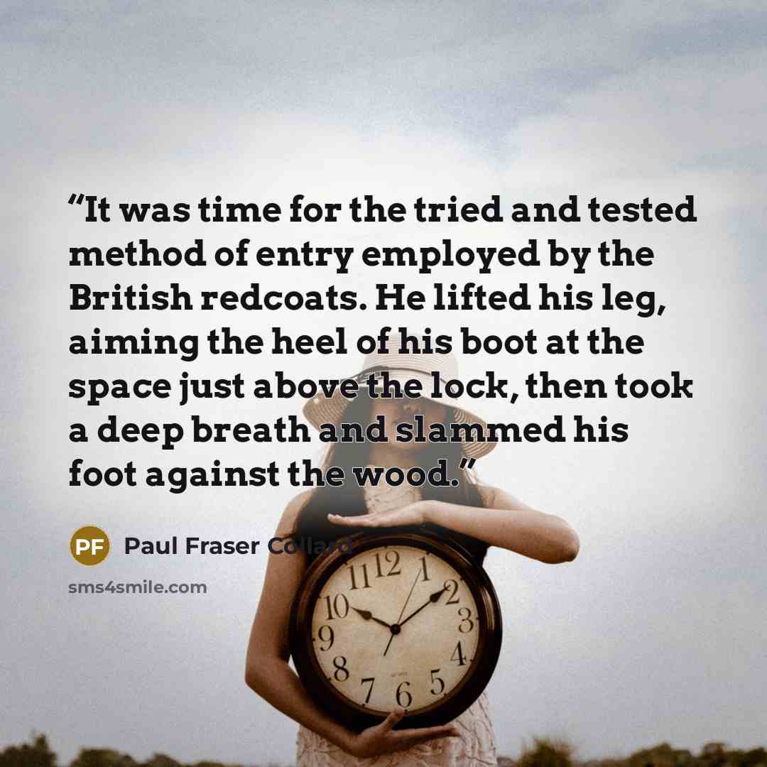 “It was time for the tried and tested method of entry employed by the British redcoats. He lifted his leg, aiming the heel of his boot at the space just above the lock, then took a deep breath and slammed his foot against the wood.” quote by Paul Fraser Collard