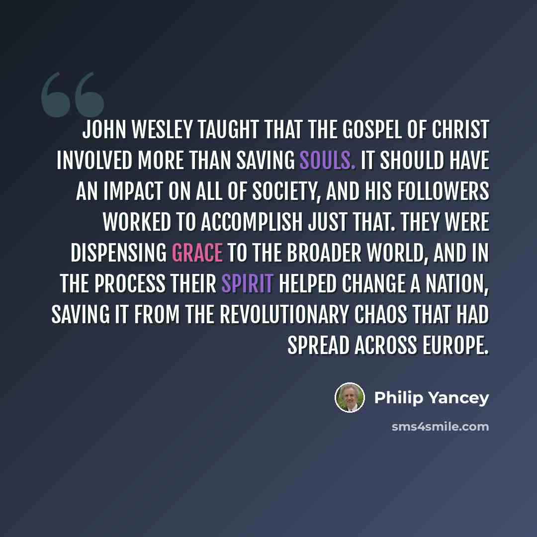 “John Wesley taught that the gospel of Christ involved more than saving souls. It should have an impact on all of society, and his followers worked to accomplish just that. They were dispensing grace to the broader world, and in the process their spirit helped change a nation, saving it from the…” quote by Philip Yancey