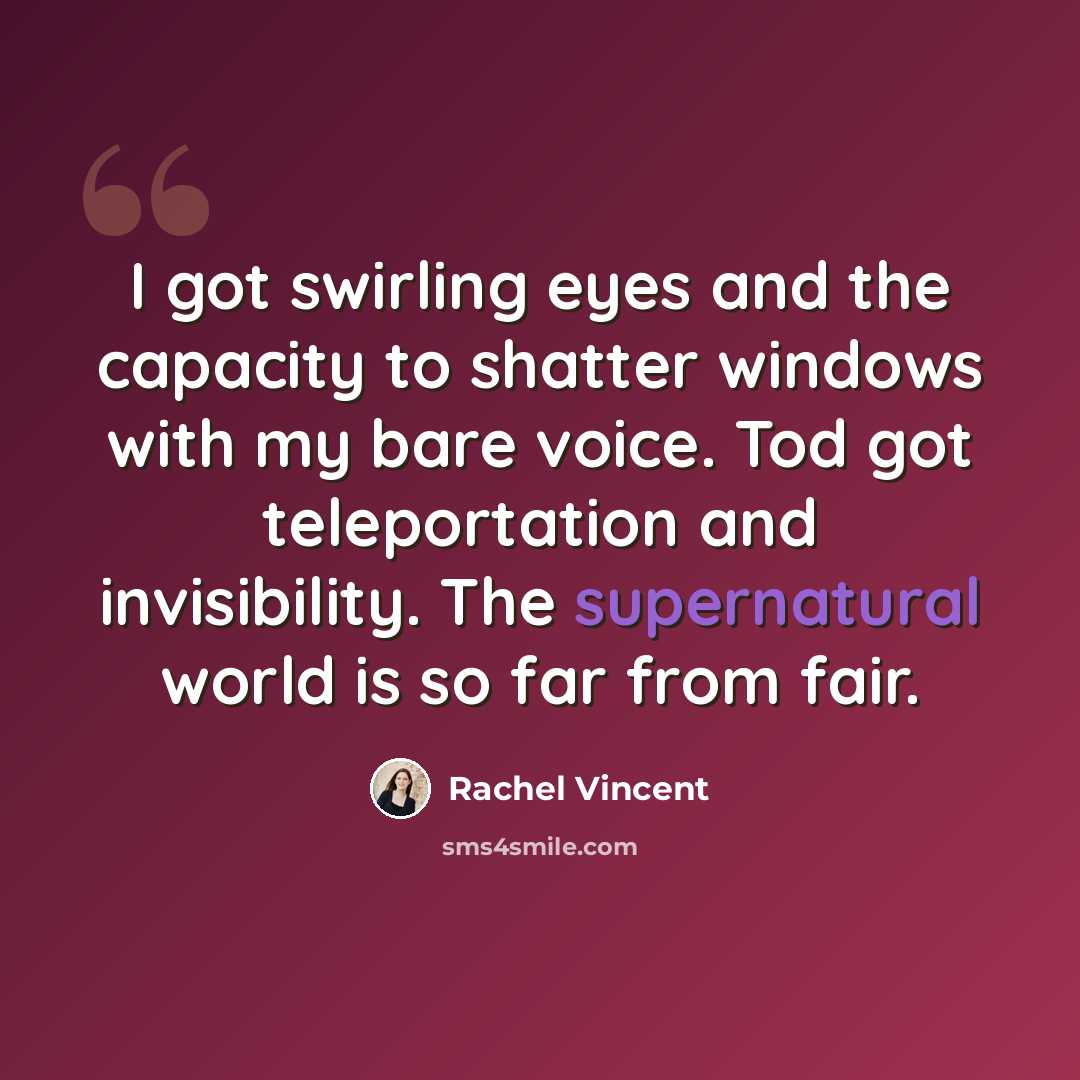 “I got swirling eyes and the capacity to shatter windows with my bare voice. Tod got teleportation and invisibility. The supernatural world is so far from fair.” quote by Rachel Vincent