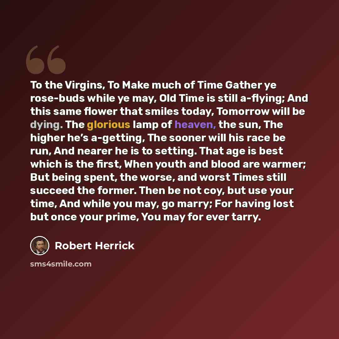 “To the Virgins, To Make much of Time Gather ye rose-buds while ye may, Old Time is still a-flying; And this same flower that smiles today, Tomorrow will be dying. The glorious lamp of heaven, the sun, The higher he’s a-getting, The sooner will his race be run, And nearer he is to setting. That age…” quote by Robert Herrick