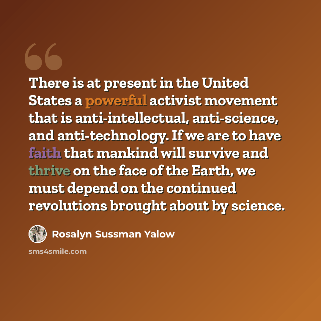 “There is at present in the United States a powerful activist movement that is anti-intellectual, anti-science, and anti-technology. If we are to have faith that mankind will survive and thrive on the face of the Earth, we must depend on the continued revolutions brought about by science.” quote by Rosalyn Sussman Yalow