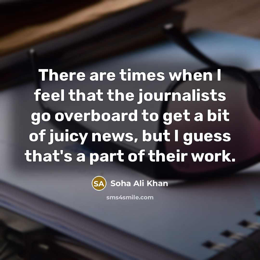 “There are times when I feel that the journalists go overboard to get a bit of juicy news, but I guess that's a part of their work.” quote by Soha Ali Khan