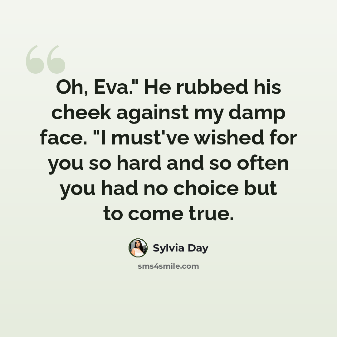 “Oh, Eva." He rubbed his cheek against my damp face. "I must've wished for you so hard and so often you had no choice but to come true.” quote by Sylvia Day