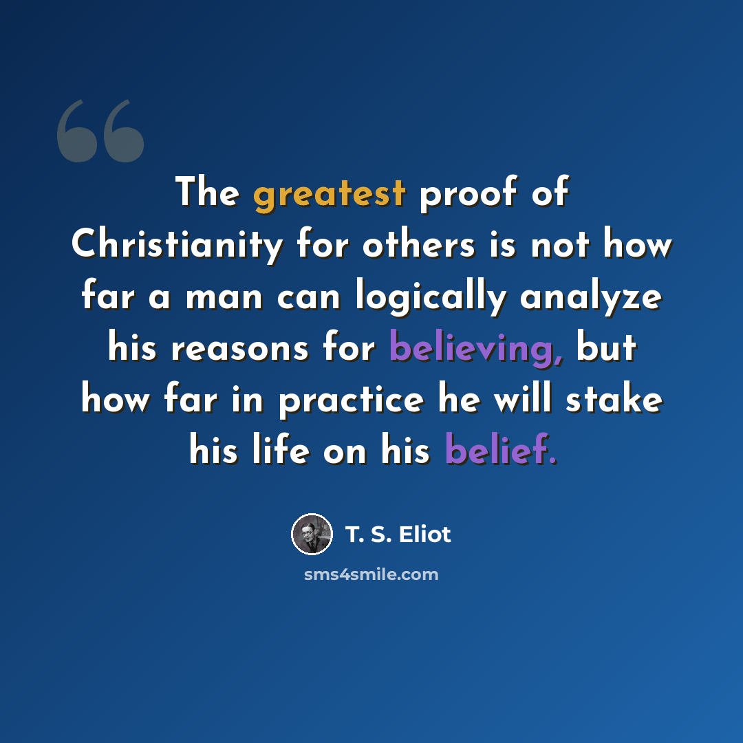 “The greatest proof of Christianity for others is not how far a man can logically analyze his reasons for believing, but how far in practice he will stake his life on his belief.” quote by T. S. Eliot