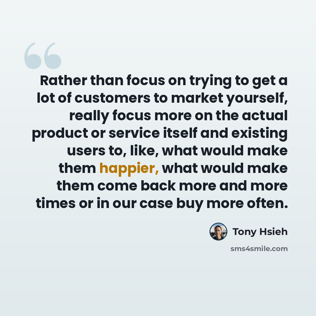 “Rather than focus on trying to get a lot of customers to market yourself, really focus more on the actual product or service itself and existing users to, like, what would make them happier, what would make them come back more and more times or in our case buy more often.” quote by Tony Hsieh
