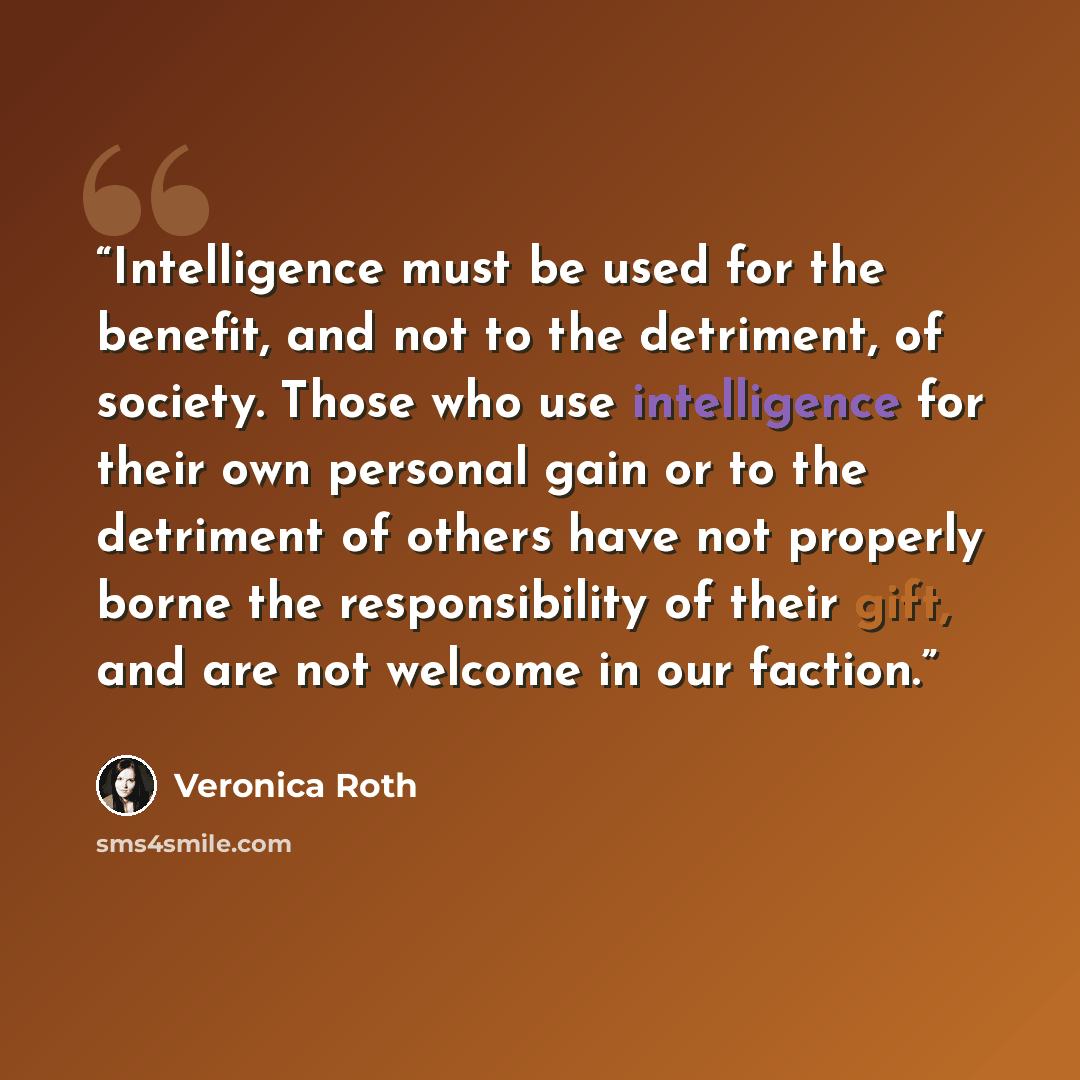 “Intelligence must be used for the benefit, and not to the detriment, of society. Those who use intelligence for their own personal gain or to the detriment of others have not properly borne the responsibility of their gift, and are not welcome in our faction.” quote by Veronica Roth
