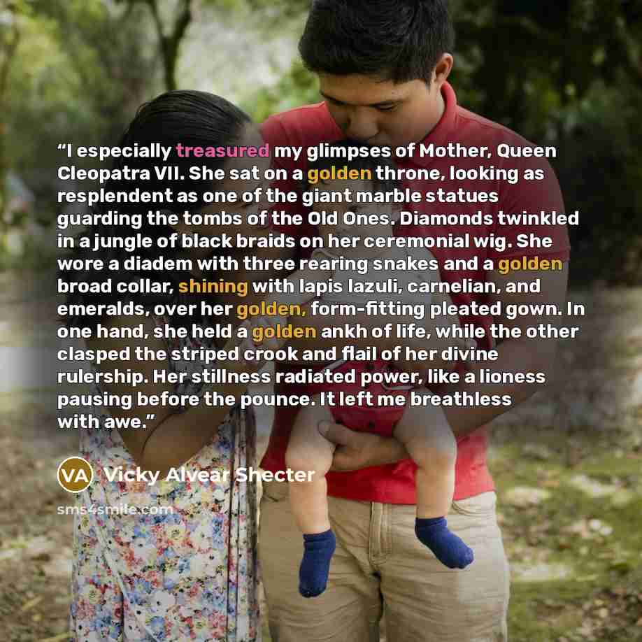 “I especially treasured my glimpses of Mother, Queen Cleopatra VII. She sat on a golden throne, looking as resplendent as one of the giant marble statues guarding the tombs of the Old Ones. Diamonds twinkled in a jungle of black braids on her ceremonial wig. She wore a diadem with three rearing…” quote by Vicky Alvear Shecter