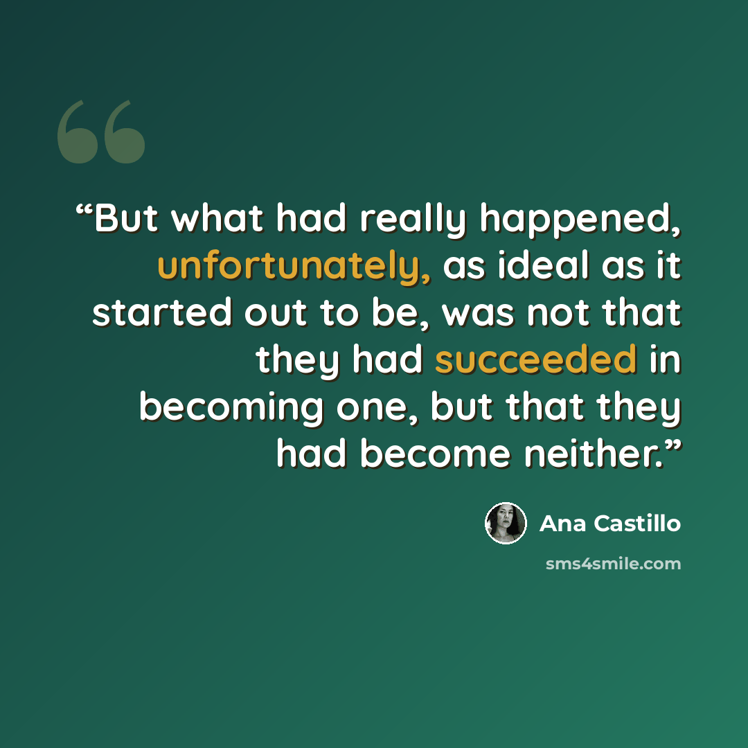 “But what had really happened, unfortunately, as ideal as it started out to be, was not that they had succeeded in becoming one, but that they had become neither.” quote by Ana Castillo