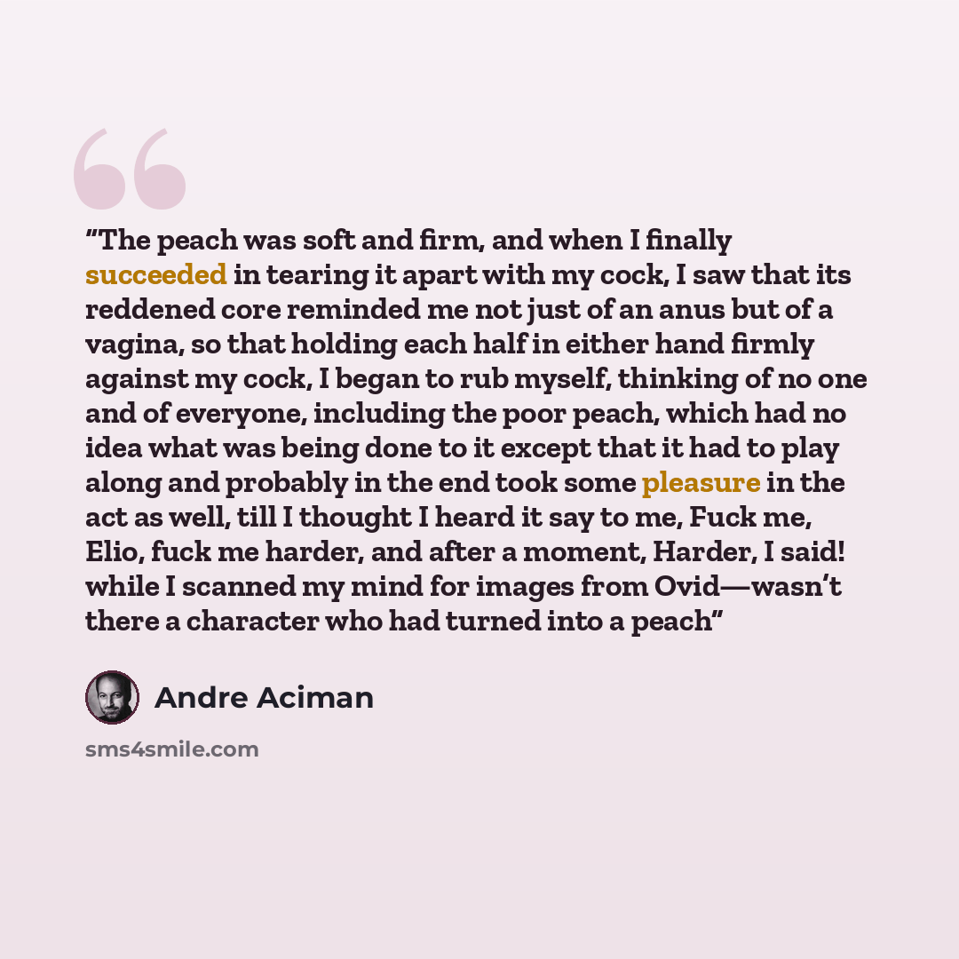 “The peach was soft and firm, and when I finally succeeded in tearing it apart with my cock, I saw that its reddened core reminded me not just of an anus but of a vagina, so that holding each half in either hand firmly against my cock, I began to rub myself, thinking of no one and of everyone…” quote by André Aciman