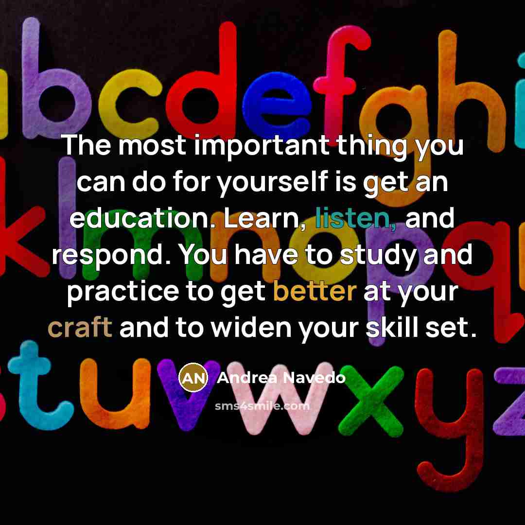“The most important thing you can do for yourself is get an education. Learn, listen, and respond. You have to study and practice to get better at your craft and to widen your skill set.” quote by Andrea Navedo