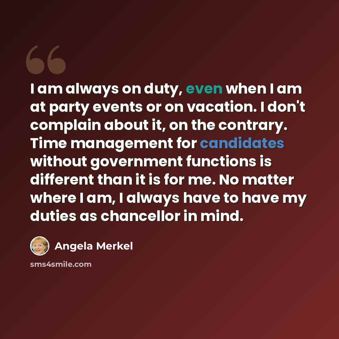 “I am always on duty, even when I am at party events or on vacation. I don't complain about it, on the contrary. Time management for candidates without government functions is different than it is for me. No matter where I am, I always have to have my duties as chancellor in mind.” quote by Angela Merkel