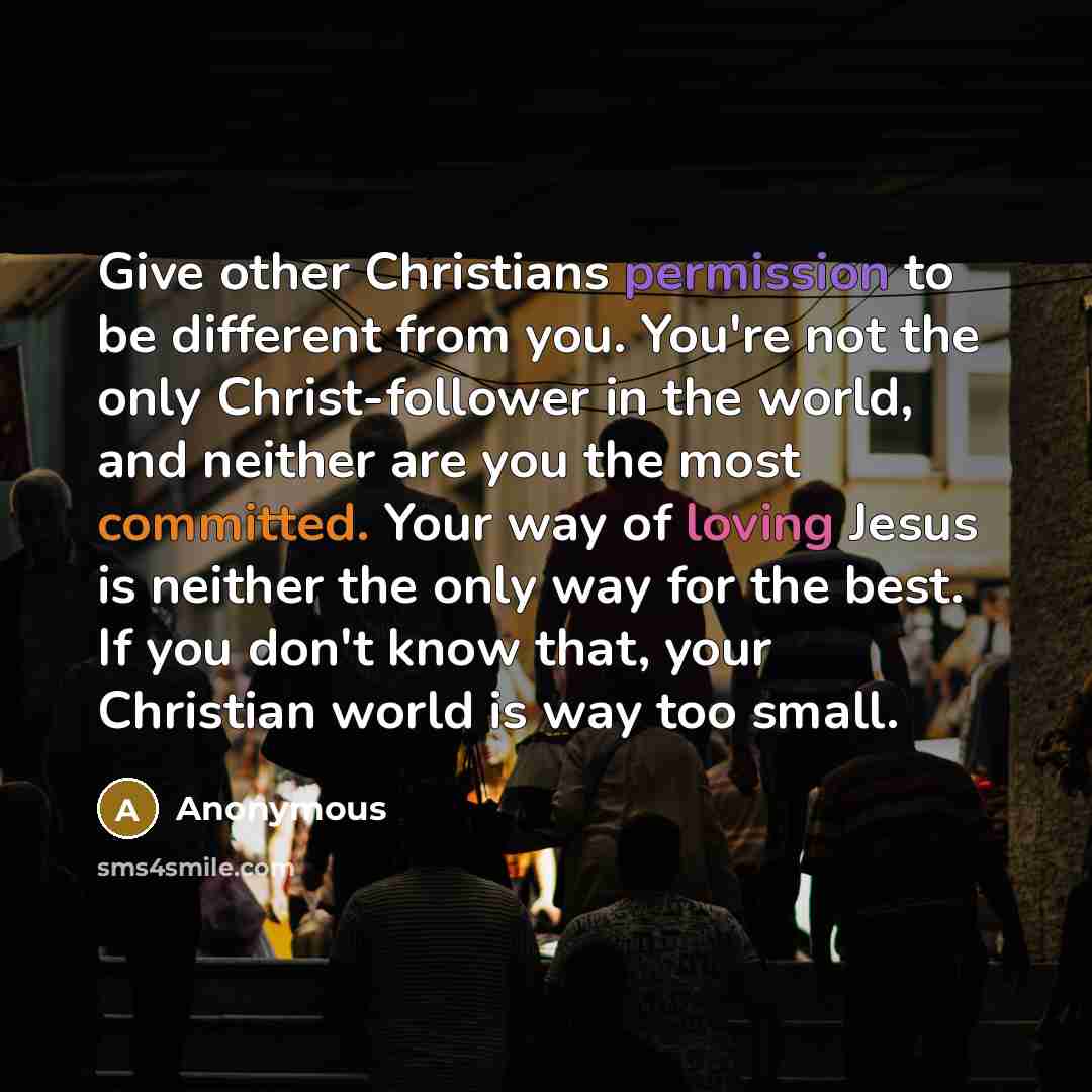 “Give other Christians permission to be different from you. You're not the only Christ-follower in the world, and neither are you the most committed. Your way of loving Jesus is neither the only way for the best. If you don't know that, your Christian world is way too small.” quote by Anonymous