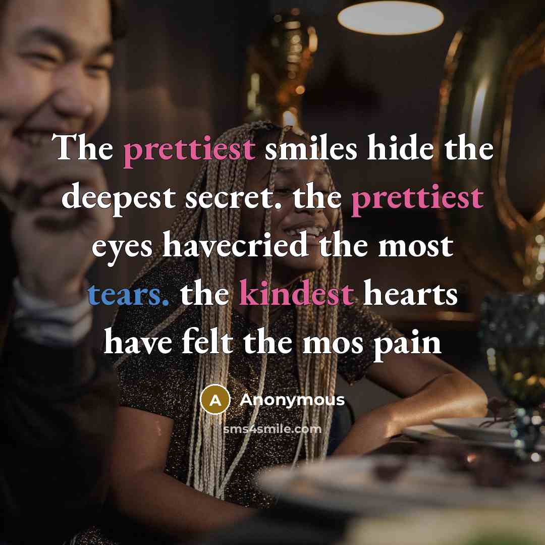 “The prettiest smiles hide the deepest secret. the prettiest eyes havecried the most tears. the kindest hearts have felt the mos pain” quote by Anonymous