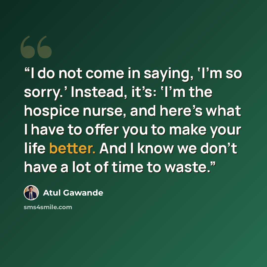 “I do not come in saying, ‘I’m so sorry.’ Instead, it’s: ‘I’m the hospice nurse, and here’s what I have to offer you to make your life better. And I know we don’t have a lot of time to waste.” quote by Atul Gawande