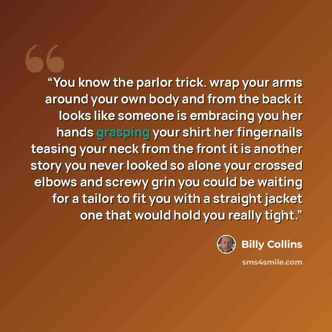 “You know the parlor trick. wrap your arms around your own body and from the back it looks like someone is embracing you her hands grasping your shirt her fingernails teasing your neck from the front it is another story you never looked so alone your crossed elbows and screwy grin you could be…” quote by Billy Collins