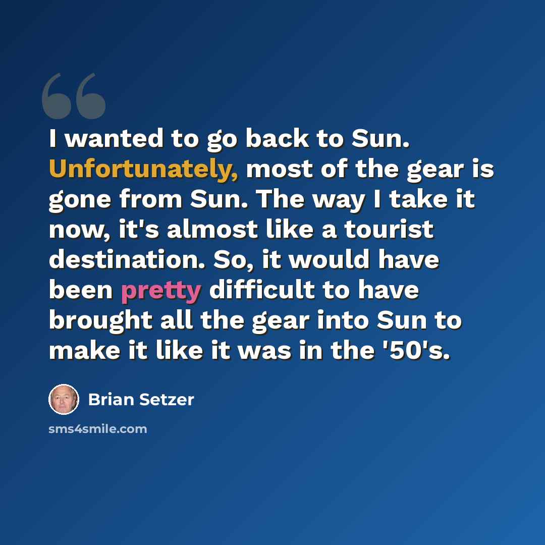 “I wanted to go back to Sun. Unfortunately, most of the gear is gone from Sun. The way I take it now, it's almost like a tourist destination. So, it would have been pretty difficult to have brought all the gear into Sun to make it like it was in the '50's.” quote by Brian Setzer