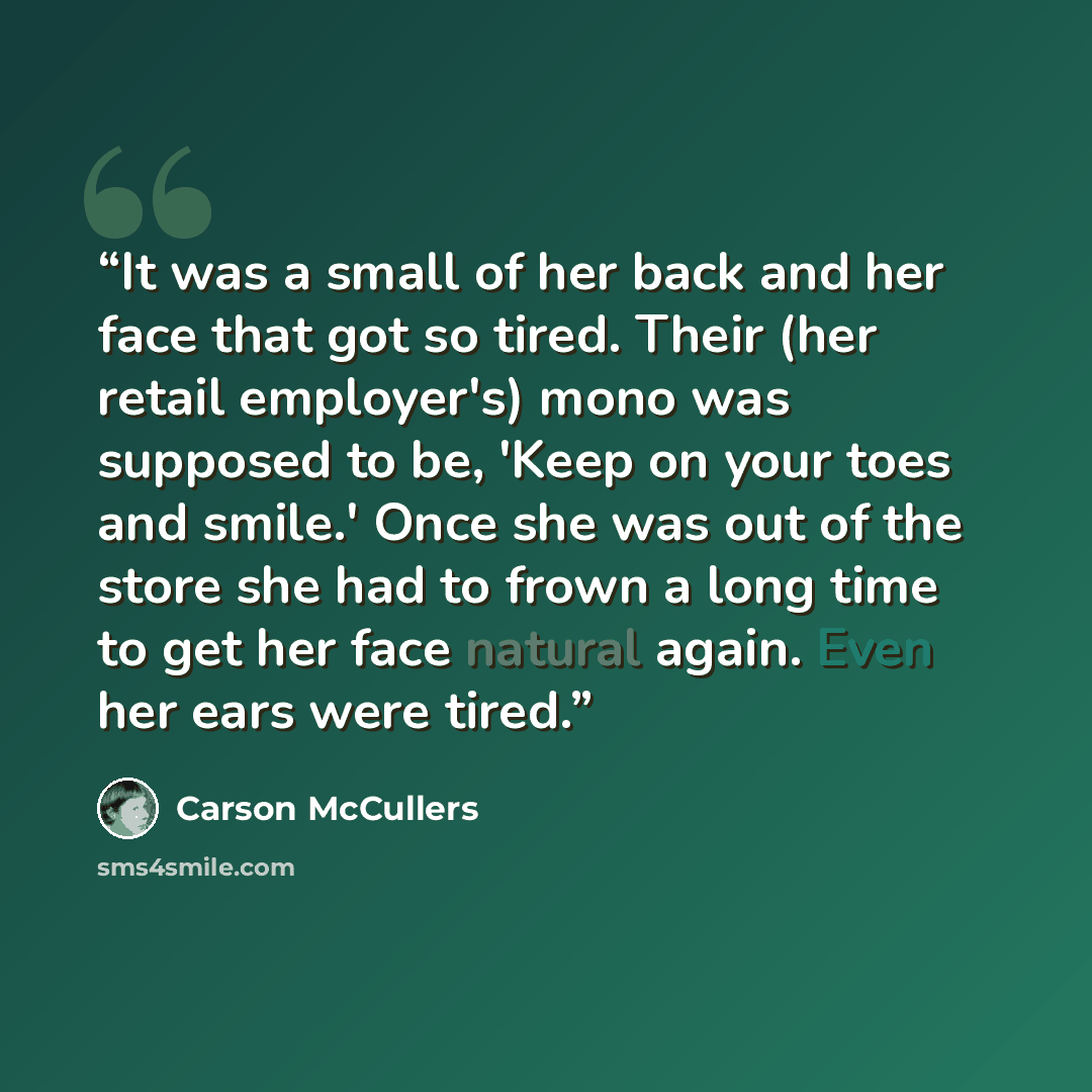 “It was a small of her back and her face that got so tired. Their (her retail employer's) mono was supposed to be, 'Keep on your toes and smile.' Once she was out of the store she had to frown a long time to get her face natural again. Even her ears were tired.” quote by Carson McCullers