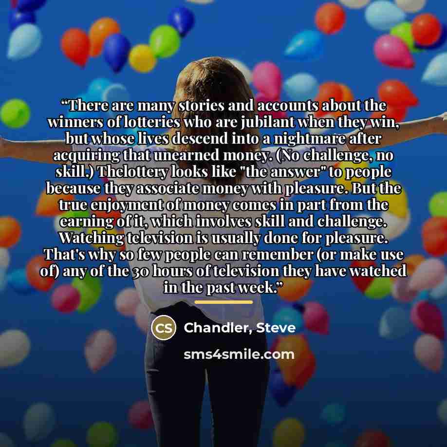 “There are many stories and accounts about the winners of lotteries who are jubilant when they win, but whose lives descend into a nightmare after acquiring that unearned money. (No challenge, no skill.) Thelottery looks like "the answer" to people because they associate money with pleasure. But…” quote by Anonymous