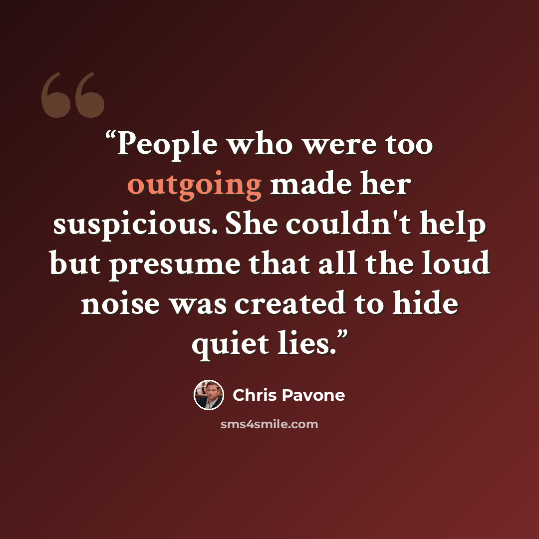 “People who were too outgoing made her suspicious. She couldn't help but presume that all the loud noise was created to hide quiet lies.” quote by Chris Pavone