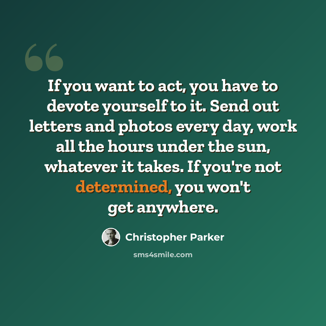 “If you want to act, you have to devote yourself to it. Send out letters and photos every day, work all the hours under the sun, whatever it takes. If you're not determined, you won't get anywhere.” quote by Christopher Parker