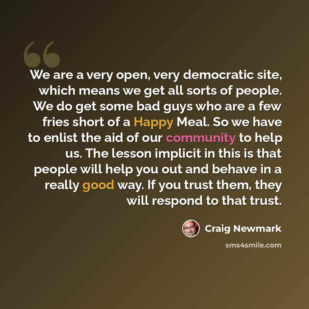 “We are a very open, very democratic site, which means we get all sorts of people. We do get some bad guys who are a few fries short of a Happy Meal. So we have to enlist the aid of our community to help us. The lesson implicit in this is that people will help you out and behave in a really good…” quote by Craig Newmark