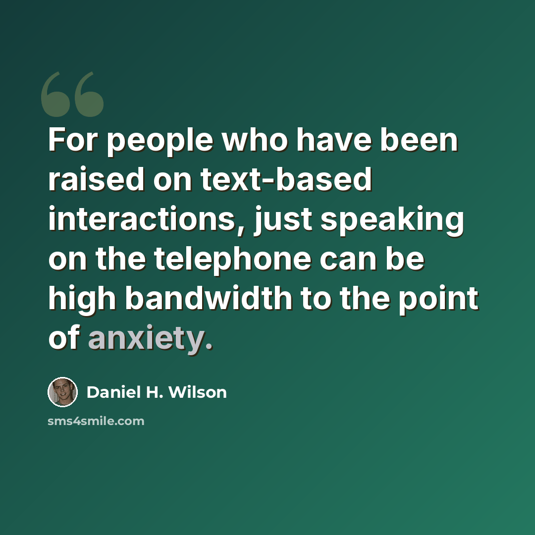 “For people who have been raised on text-based interactions, just speaking on the telephone can be high bandwidth to the point of anxiety.” quote by Daniel H. Wilson