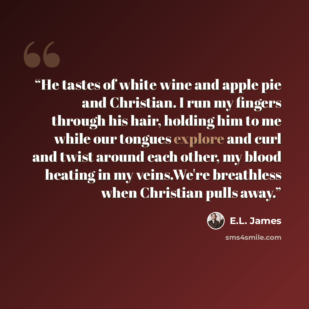 “He tastes of white wine and apple pie and Christian. I run my fingers through his hair, holding him to me while our tongues explore and curl and twist around each other, my blood heating in my veins.We're breathless when Christian pulls away.” quote by E.L. James