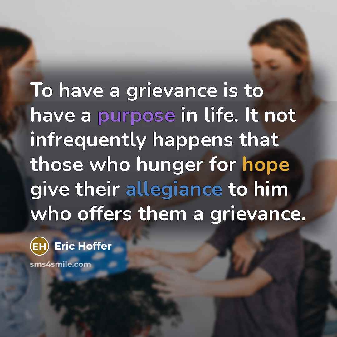 “To have a grievance is to have a purpose in life. It not infrequently happens that those who hunger for hope give their allegiance to him who offers them a grievance.” quote by Eric Hoffer
