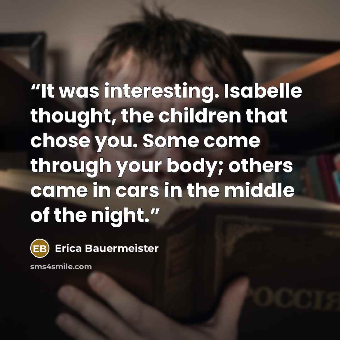 “It was interesting. Isabelle thought, the children that chose you. Some come through your body; others came in cars in the middle of the night.” quote by Erica Bauermeister