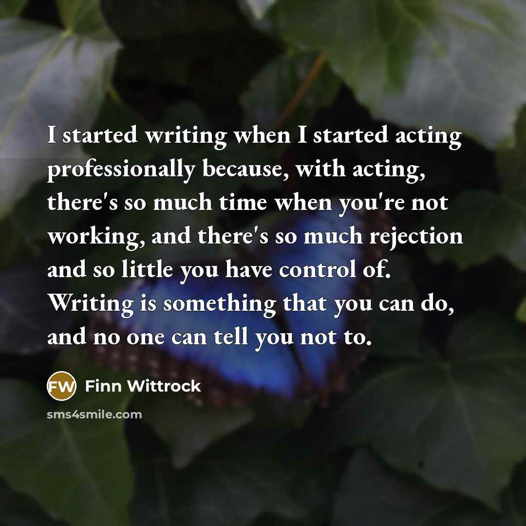 “I started writing when I started acting professionally because, with acting, there's so much time when you're not working, and there's so much rejection and so little you have control of. Writing is something that you can do, and no one can tell you not to.” quote by Finn Wittrock