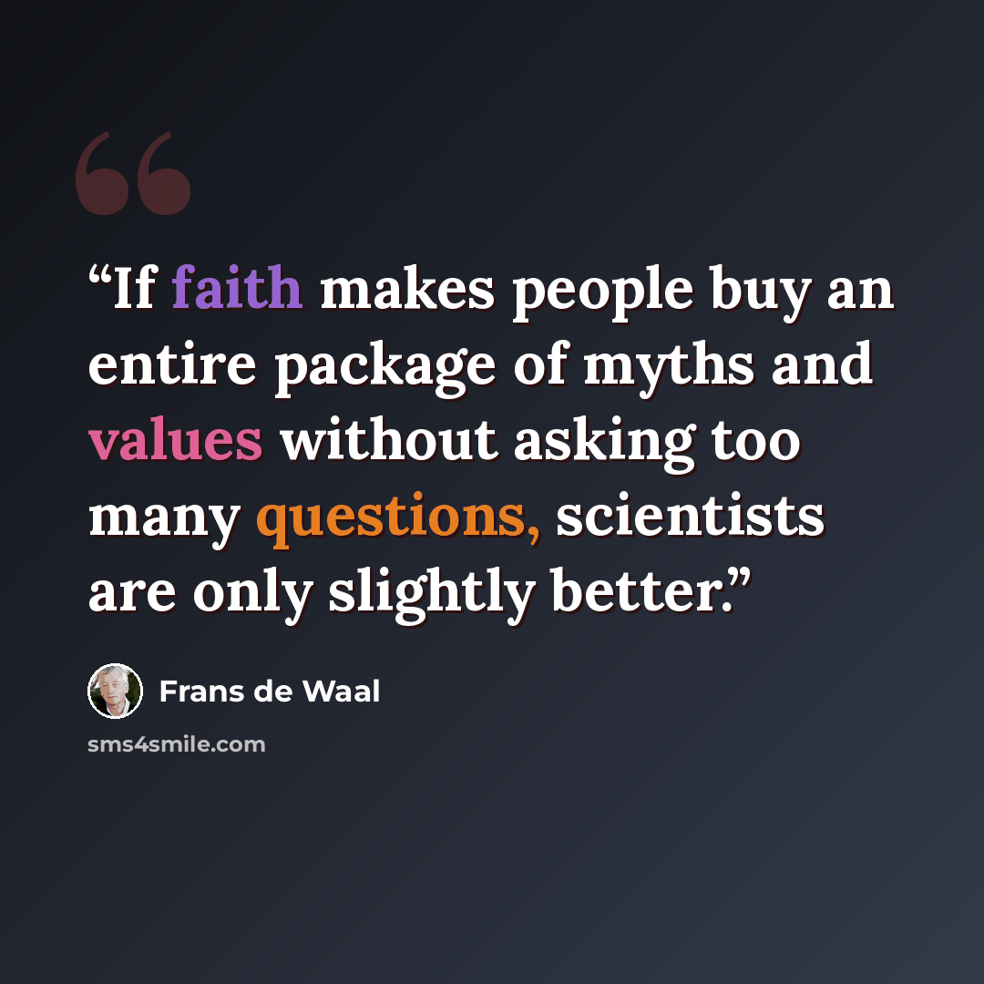 “If faith makes people buy an entire package of myths and values without asking too many questions, scientists are only slightly better.” quote by Frans de Waal