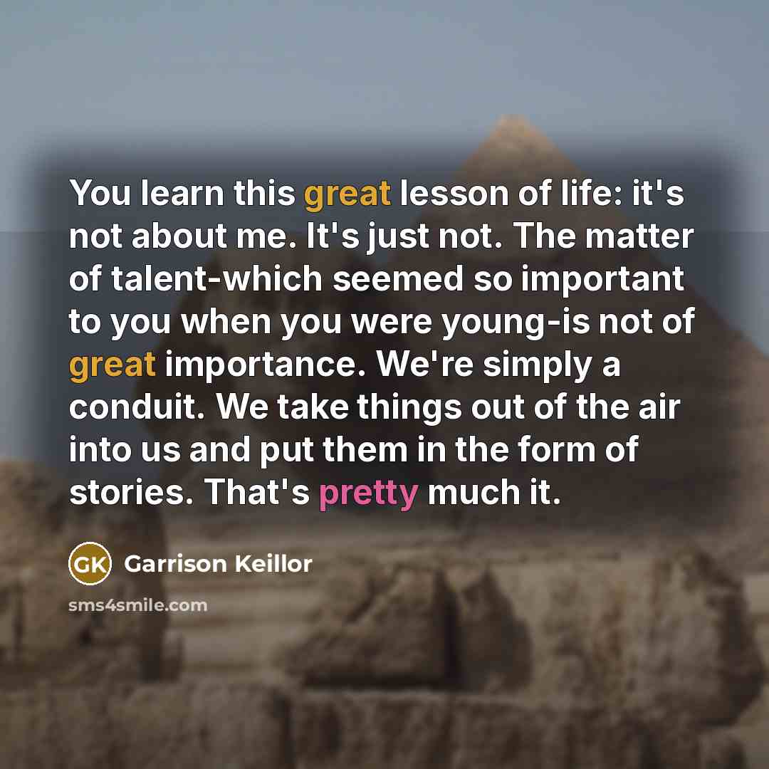“You learn this great lesson of life: it's not about me. It's just not. The matter of talent-which seemed so important to you when you were young-is not of great importance. We're simply a conduit. We take things out of the air into us and put them in the form of stories. That's pretty much it.” quote by Garrison Keillor