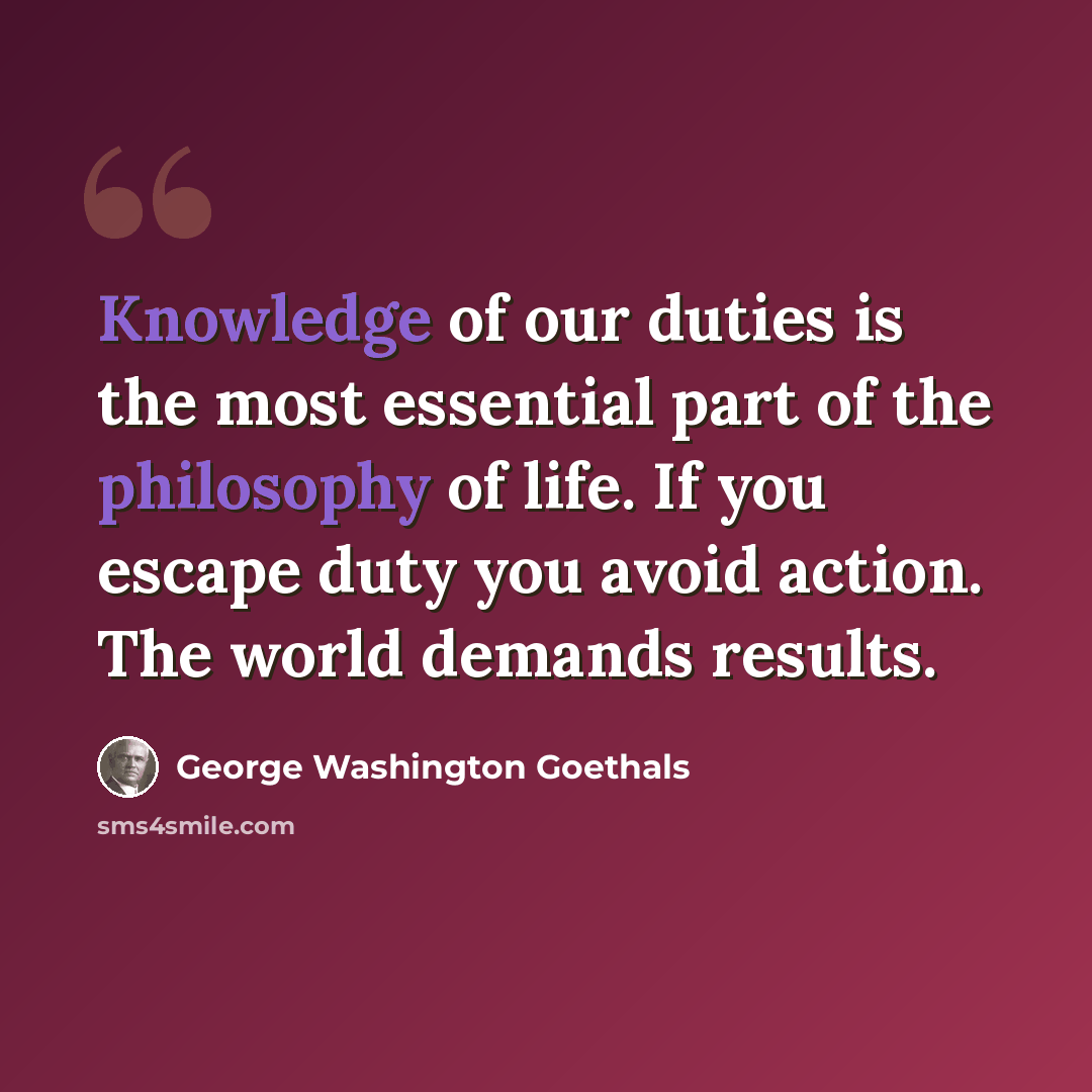 “Knowledge of our duties is the most essential part of the philosophy of life. If you escape duty you avoid action. The world demands results.” quote by George Washington Goethals