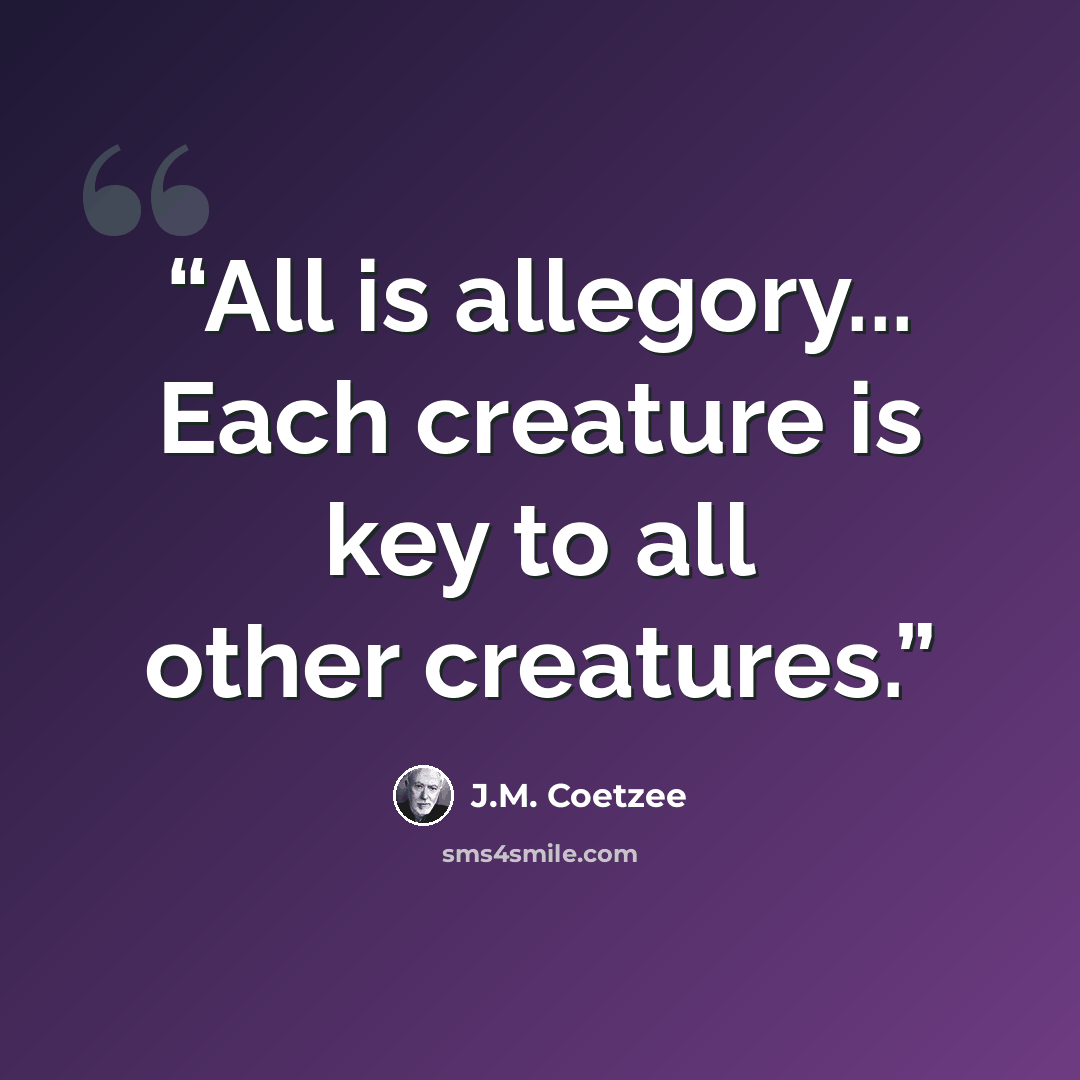 “All is allegory... Each creature is key to all other creatures.” quote by J.M. Coetzee