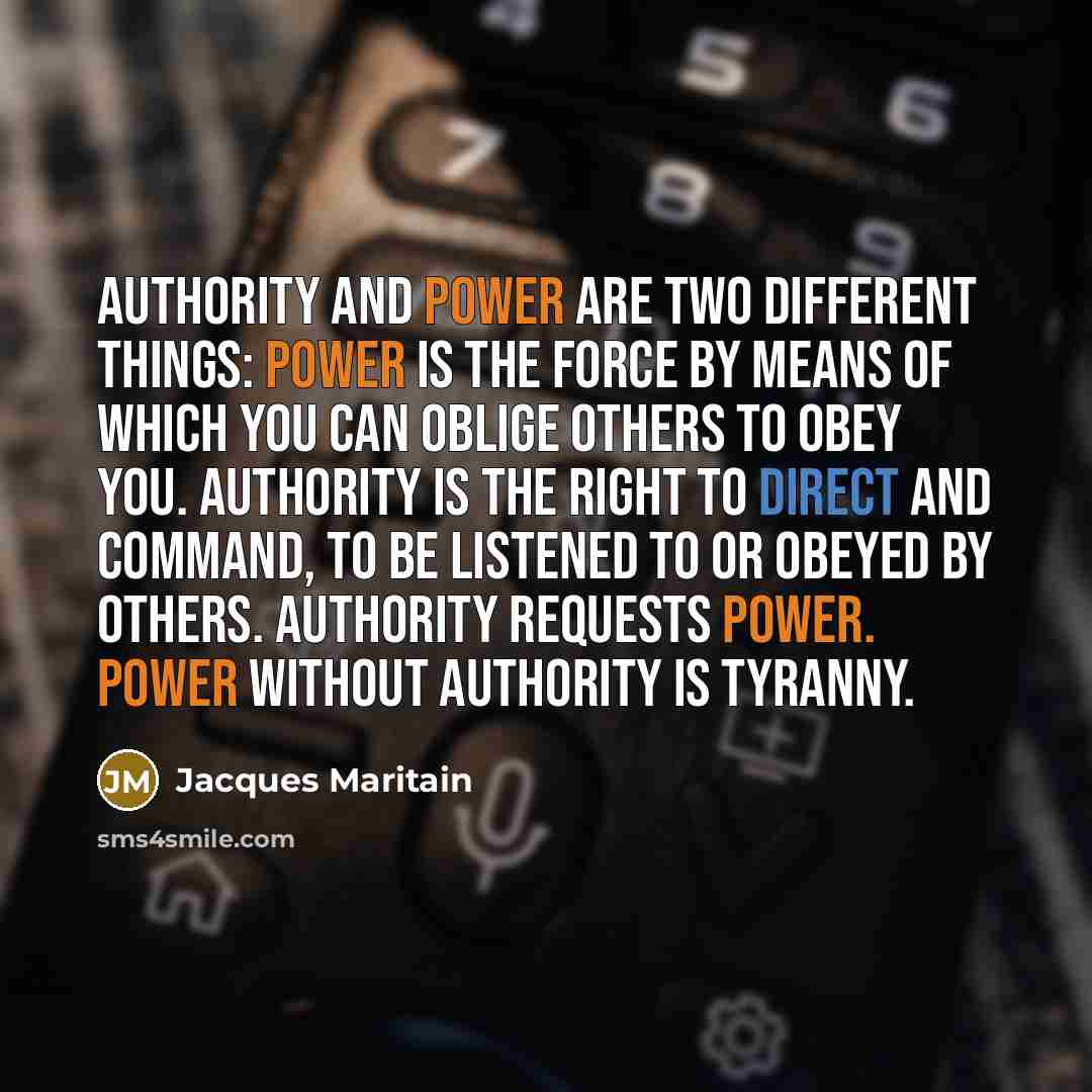 “Authority and power are two different things: power is the force by means of which you can oblige others to obey you. Authority is the right to direct and command, to be listened to or obeyed by others. Authority requests power. Power without authority is tyranny.” quote by Jacques Maritain