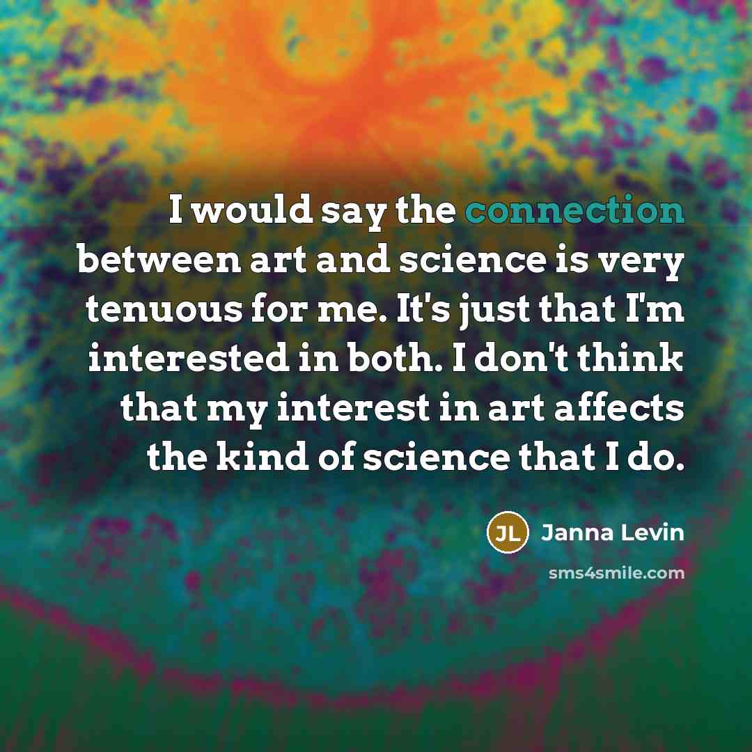 “I would say the connection between art and science is very tenuous for me. It's just that I'm interested in both. I don't think that my interest in art affects the kind of science that I do.” quote by Janna Levin