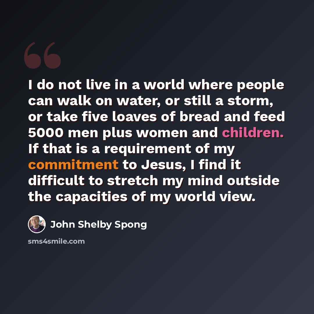 “I do not live in a world where people can walk on water, or still a storm, or take five loaves of bread and feed 5000 men plus women and children. If that is a requirement of my commitment to Jesus, I find it difficult to stretch my mind outside the capacities of my world view.” quote by John Shelby Spong