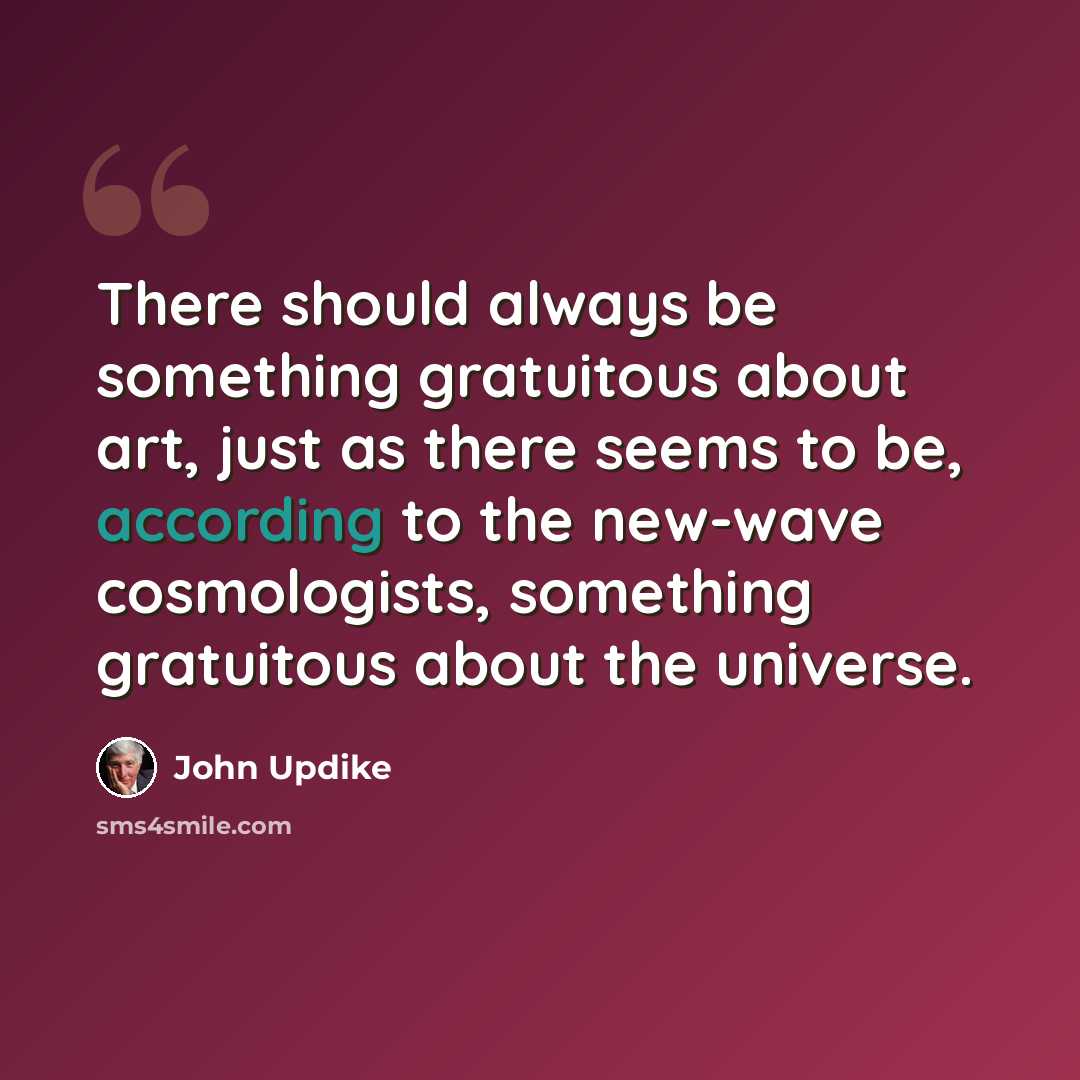 “There should always be something gratuitous about art, just as there seems to be, according to the new-wave cosmologists, something gratuitous about the universe.” quote by John Updike